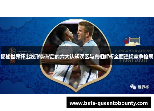 揭秘世界杯出线形势背后的六大认知误区与真相解析全面透视竞争格局