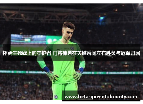 杯赛生死线上的守护者 门将神勇在关键瞬间左右胜负与冠军归属