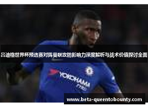 吕迪格世界杯预选赛对阵曼联攻防影响力深度解析与战术价值探讨全面 吕迪格世界杯预选赛对阵曼联攻防影响力深度解析与战术价值探讨全面