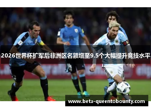 2026世界杯扩军后非洲区名额增至9.5个大幅提升竞技水平