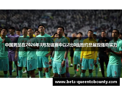 中国男足在2026年3月友谊赛中以2比0战胜约旦展现强劲实力 中国男足在2026年3月友谊赛中以2比0战胜约旦展现强劲实力