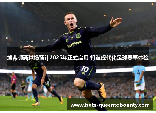 埃弗顿新球场预计2025年正式启用 打造现代化足球赛事体验