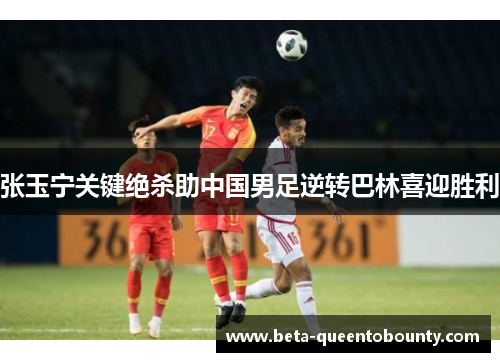 张玉宁关键绝杀助中国男足逆转巴林喜迎胜利 张玉宁关键绝杀助中国男足逆转巴林喜迎胜利