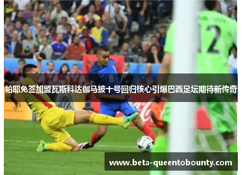 帕耶免签加盟瓦斯科达伽马披十号回归核心引爆巴西足坛期待新传奇