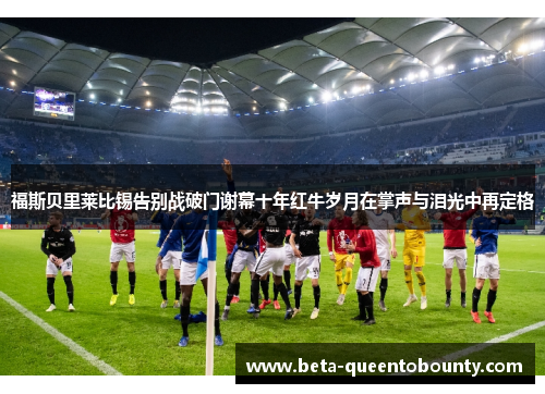 福斯贝里莱比锡告别战破门谢幕十年红牛岁月在掌声与泪光中再定格